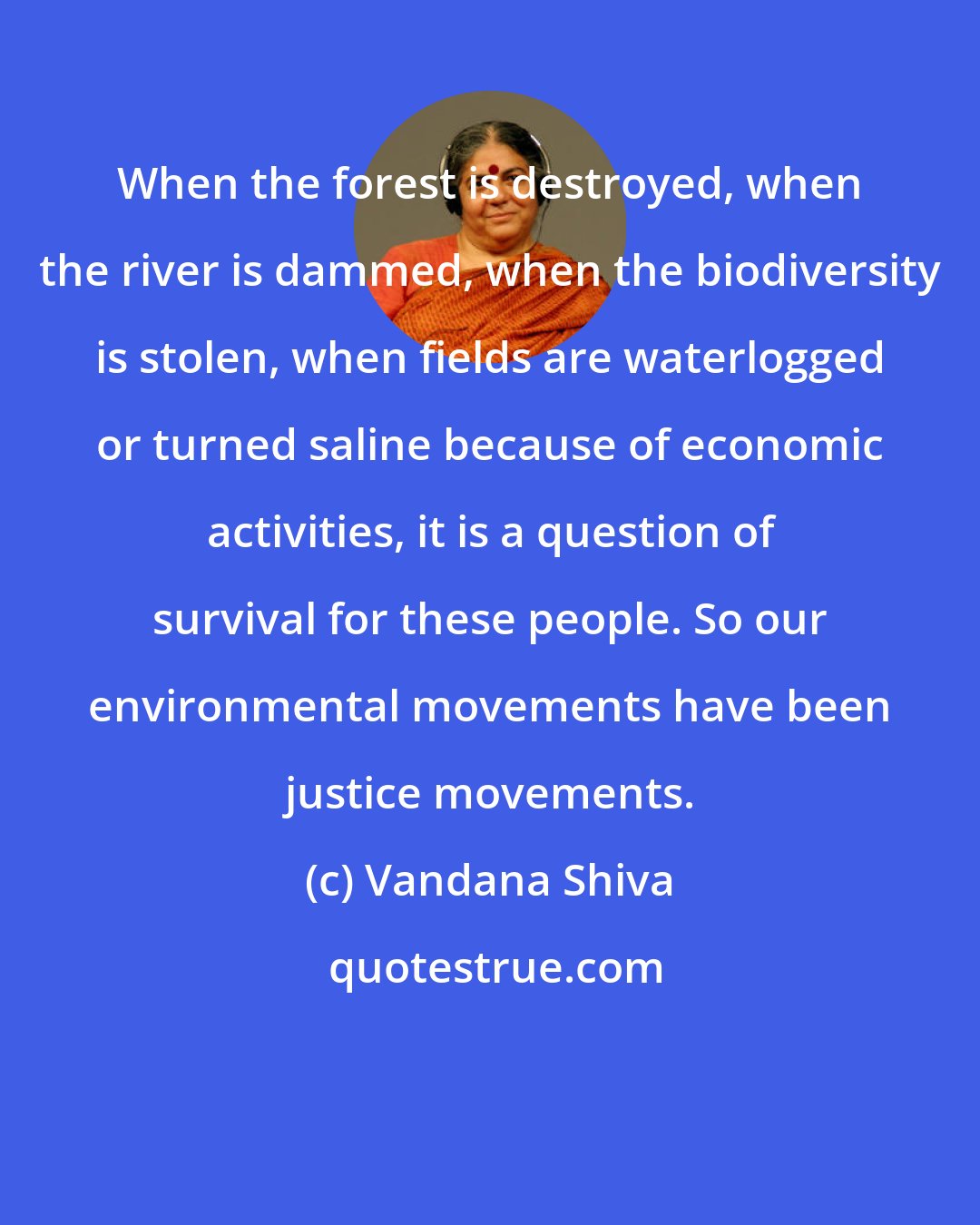Vandana Shiva: When the forest is destroyed, when the river is dammed, when the biodiversity is stolen, when fields are waterlogged or turned saline because of economic activities, it is a question of survival for these people. So our environmental movements have been justice movements.