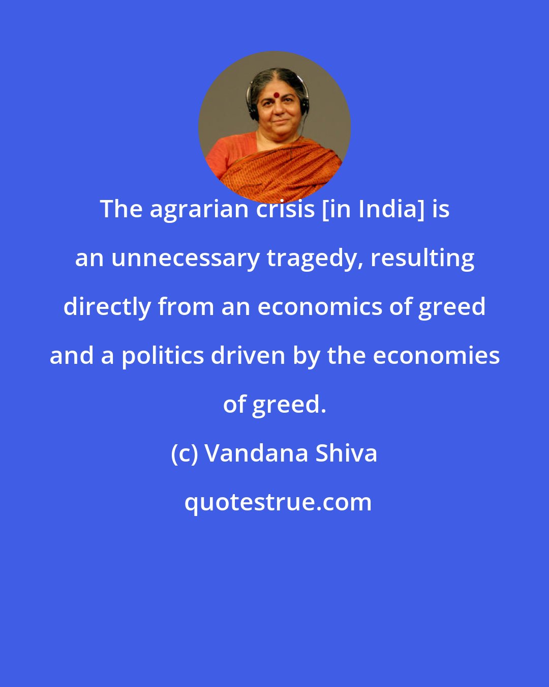 Vandana Shiva: The agrarian crisis [in India] is an unnecessary tragedy, resulting directly from an economics of greed and a politics driven by the economies of greed.