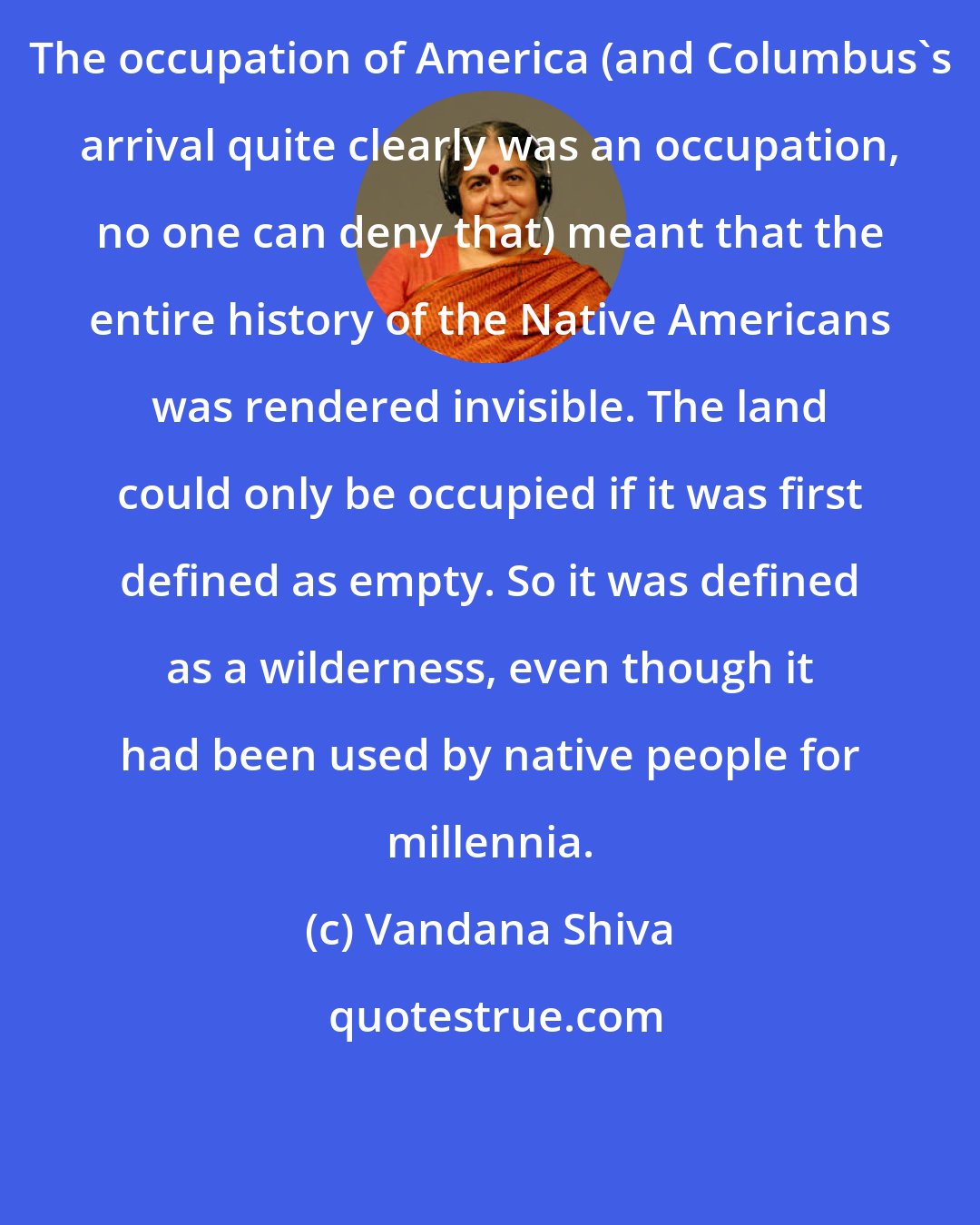 Vandana Shiva: The occupation of America (and Columbus's arrival quite clearly was an occupation, no one can deny that) meant that the entire history of the Native Americans was rendered invisible. The land could only be occupied if it was first defined as empty. So it was defined as a wilderness, even though it had been used by native people for millennia.