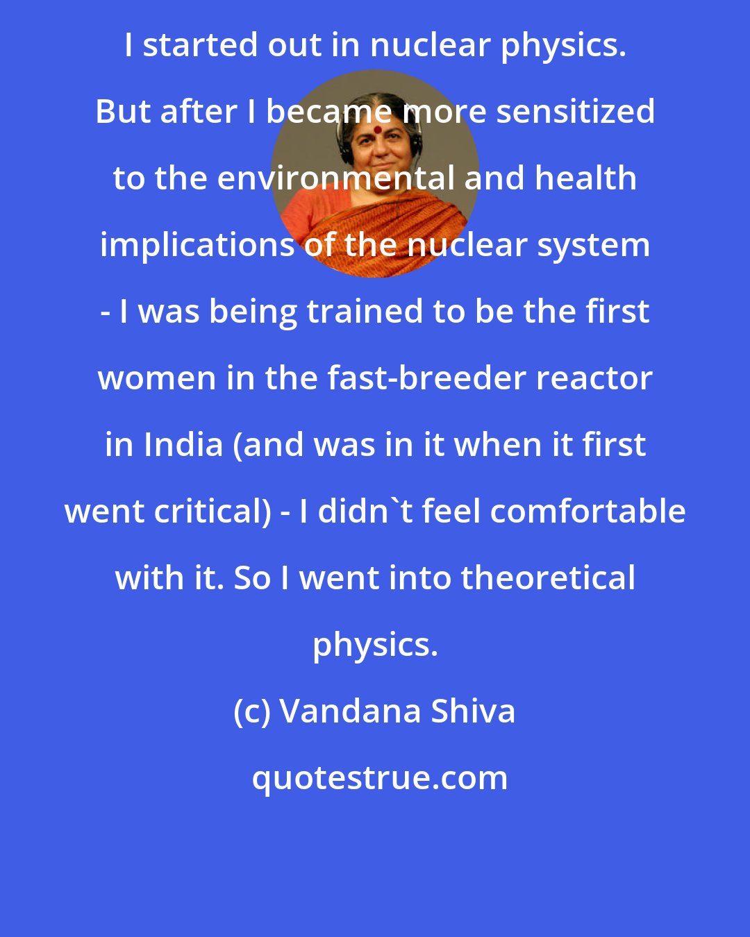 Vandana Shiva: I started out in nuclear physics. But after I became more sensitized to the environmental and health implications of the nuclear system - I was being trained to be the first women in the fast-breeder reactor in India (and was in it when it first went critical) - I didn't feel comfortable with it. So I went into theoretical physics.