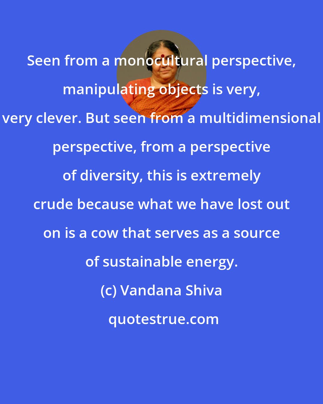Vandana Shiva: Seen from a monocultural perspective, manipulating objects is very, very clever. But seen from a multidimensional perspective, from a perspective of diversity, this is extremely crude because what we have lost out on is a cow that serves as a source of sustainable energy.
