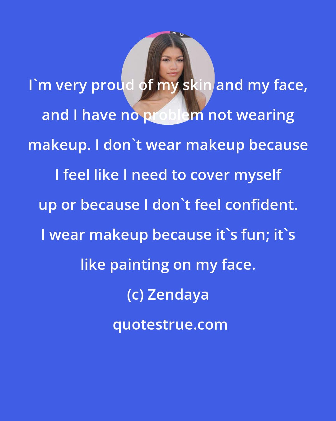 Zendaya: I'm very proud of my skin and my face, and I have no problem not wearing makeup. I don't wear makeup because I feel like I need to cover myself up or because I don't feel confident. I wear makeup because it's fun; it's like painting on my face.