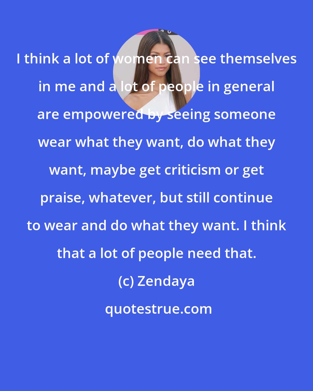 Zendaya: I think a lot of women can see themselves in me and a lot of people in general are empowered by seeing someone wear what they want, do what they want, maybe get criticism or get praise, whatever, but still continue to wear and do what they want. I think that a lot of people need that.