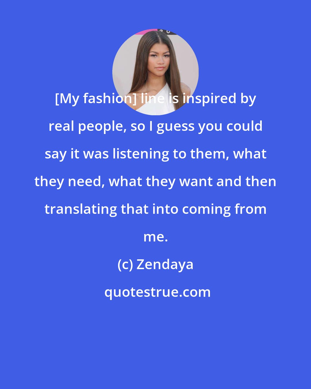Zendaya: [My fashion] line is inspired by real people, so I guess you could say it was listening to them, what they need, what they want and then translating that into coming from me.