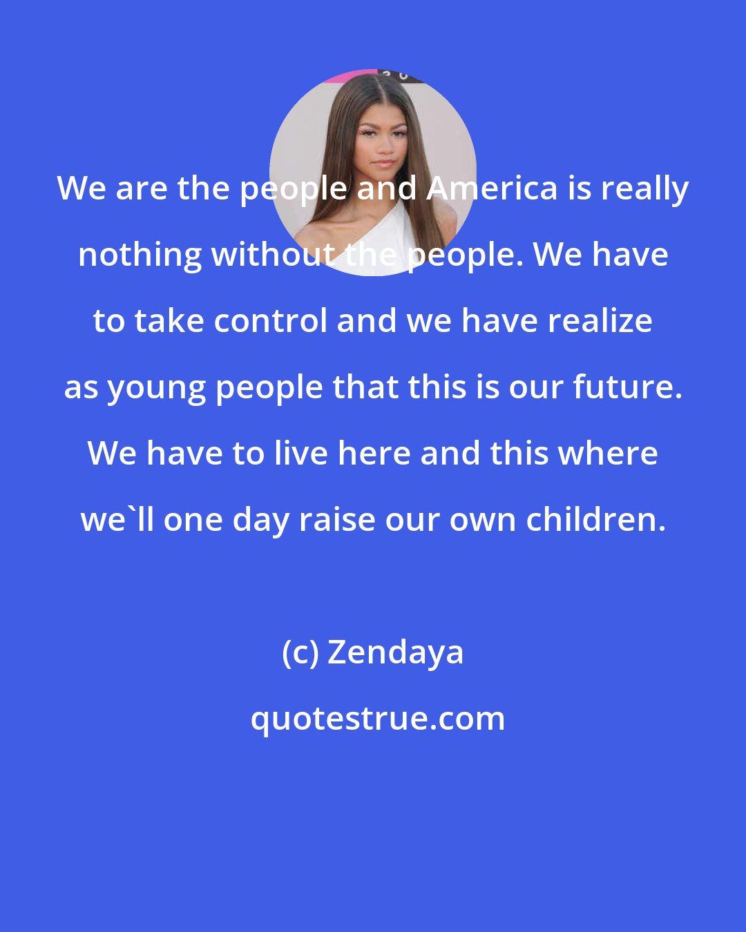 Zendaya: We are the people and America is really nothing without the people. We have to take control and we have realize as young people that this is our future. We have to live here and this where we'll one day raise our own children.