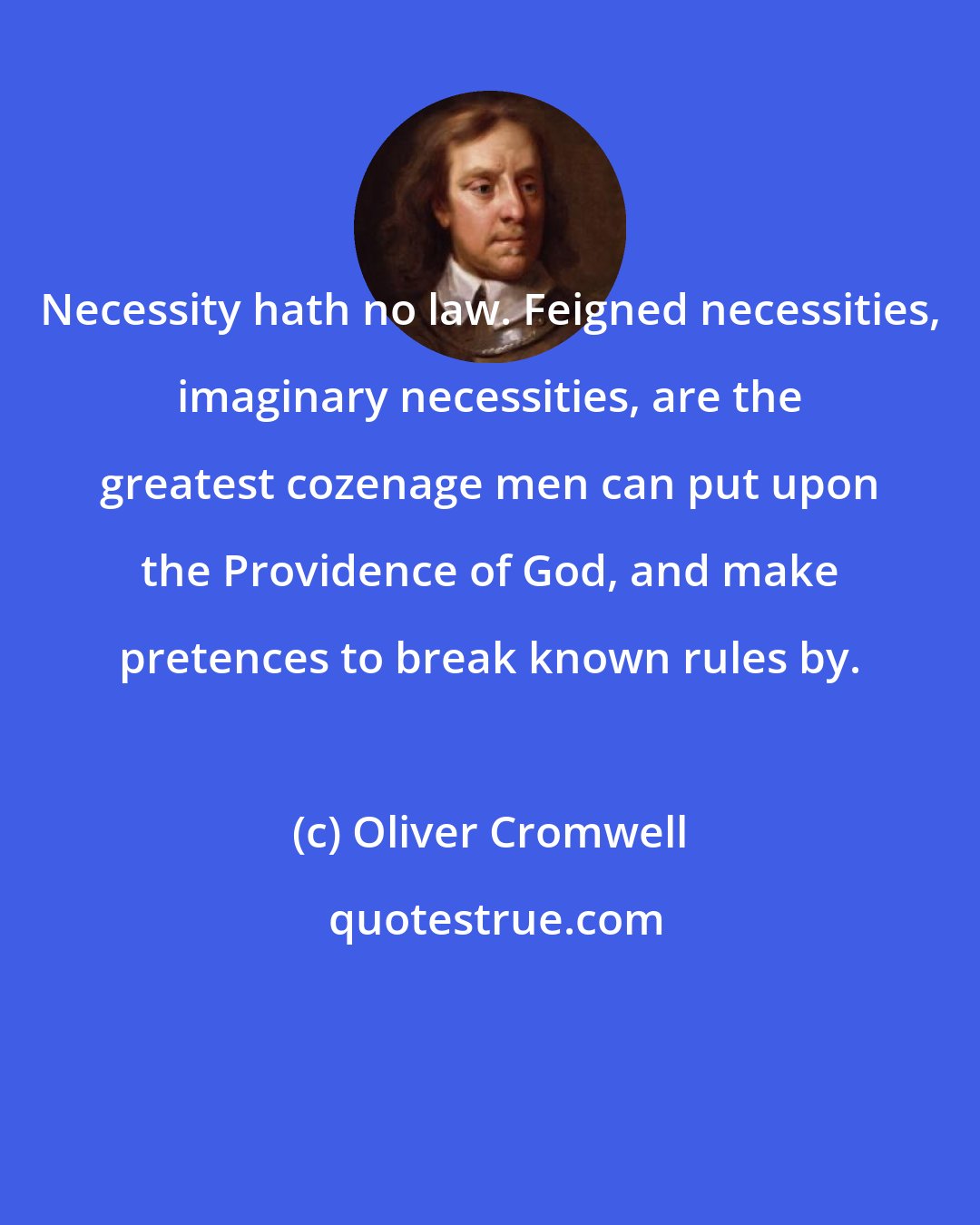Oliver Cromwell: Necessity hath no law. Feigned necessities, imaginary necessities, are the greatest cozenage men can put upon the Providence of God, and make pretences to break known rules by.