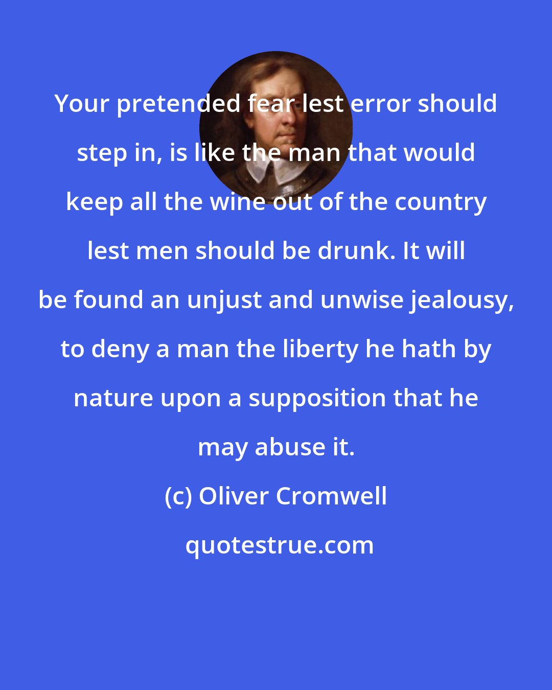 Oliver Cromwell: Your pretended fear lest error should step in, is like the man that would keep all the wine out of the country lest men should be drunk. It will be found an unjust and unwise jealousy, to deny a man the liberty he hath by nature upon a supposition that he may abuse it.