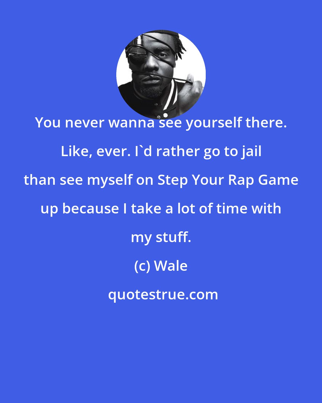 Wale: You never wanna see yourself there. Like, ever. I'd rather go to jail than see myself on Step Your Rap Game up because I take a lot of time with my stuff.