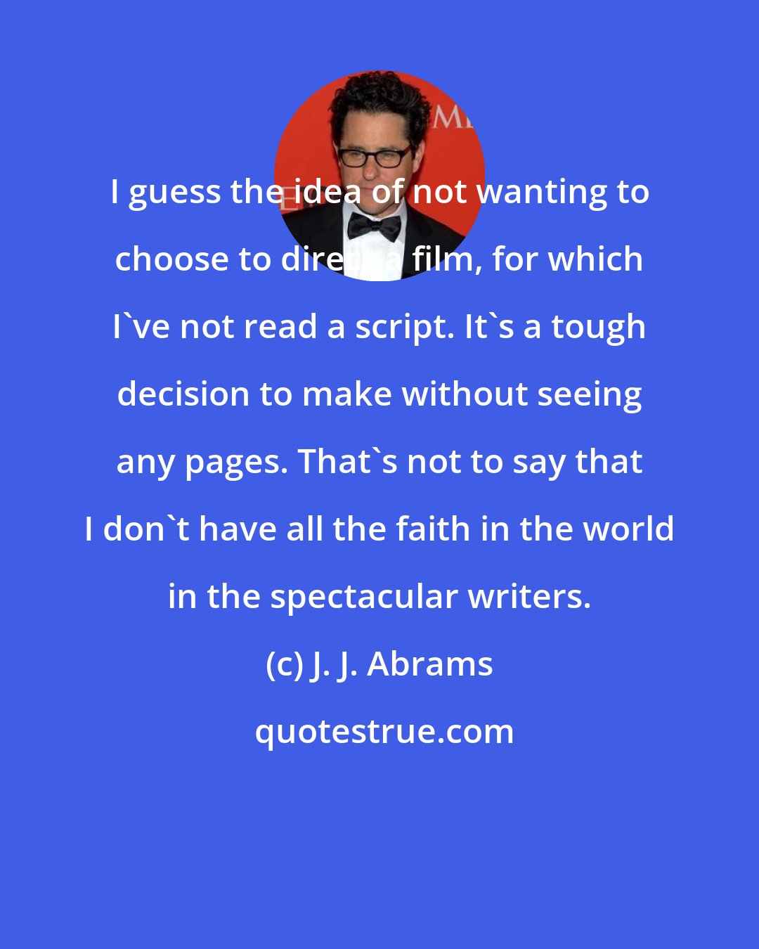 J. J. Abrams: I guess the idea of not wanting to choose to direct a film, for which I've not read a script. It's a tough decision to make without seeing any pages. That's not to say that I don't have all the faith in the world in the spectacular writers.
