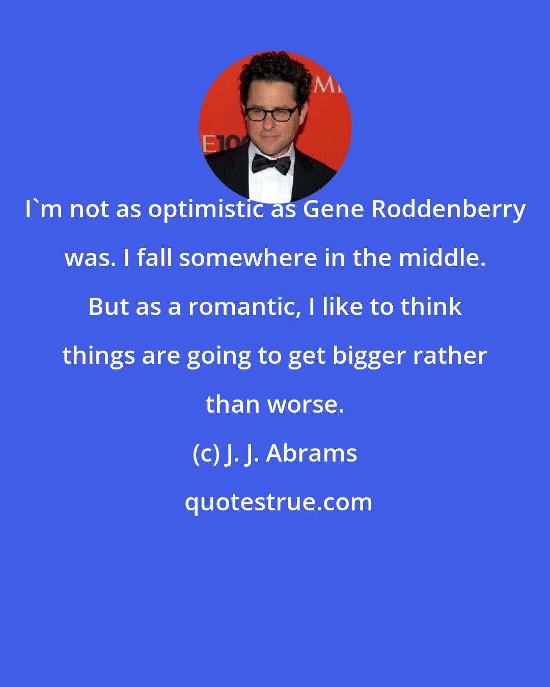 J. J. Abrams: I'm not as optimistic as Gene Roddenberry was. I fall somewhere in the middle. But as a romantic, I like to think things are going to get bigger rather than worse.