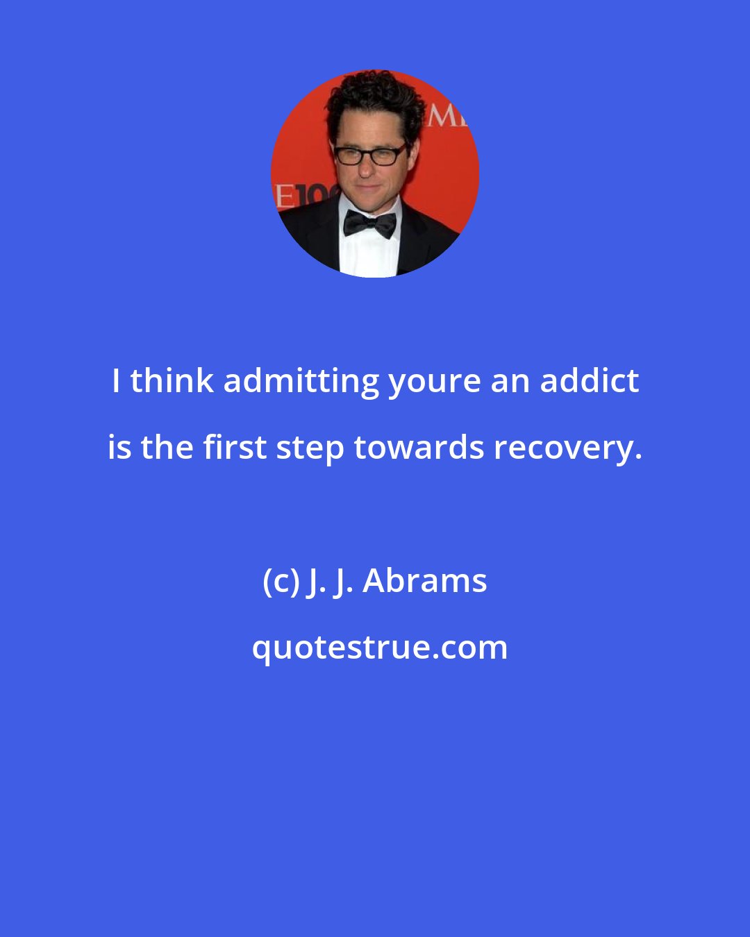 J. J. Abrams: I think admitting youre an addict is the first step towards recovery.