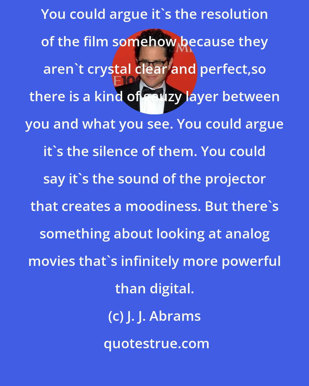 J. J. Abrams: There's something about looking at Super 8 films that is so evocative. You could argue it's the resolution of the film somehow because they aren't crystal clear and perfect,so there is a kind of gauzy layer between you and what you see. You could argue it's the silence of them. You could say it's the sound of the projector that creates a moodiness. But there's something about looking at analog movies that's infinitely more powerful than digital.