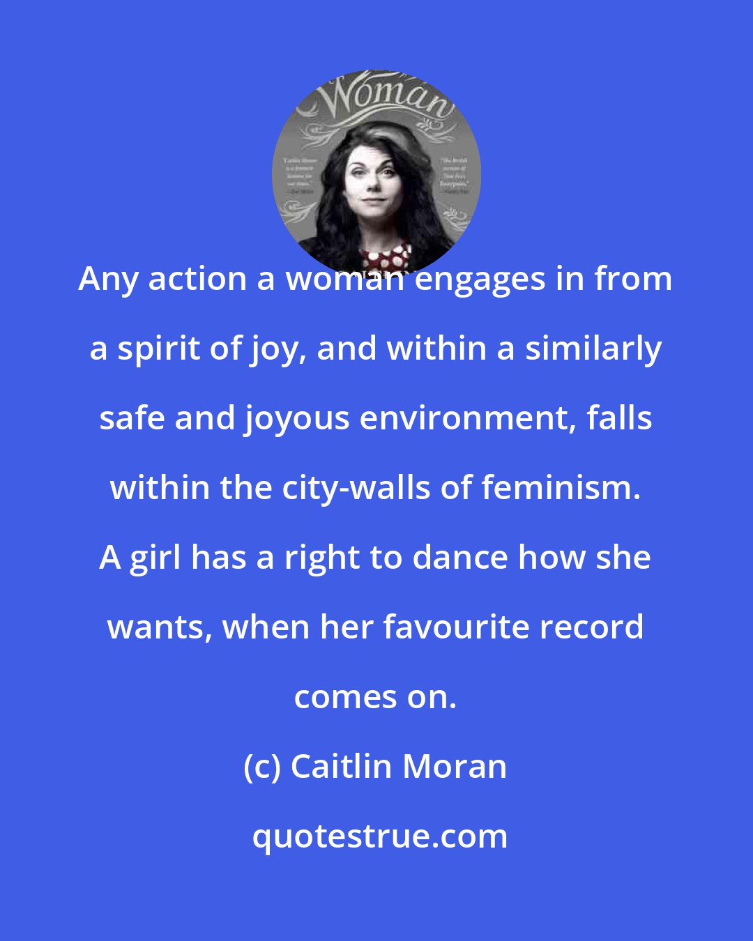 Caitlin Moran: Any action a woman engages in from a spirit of joy, and within a similarly safe and joyous environment, falls within the city-walls of feminism. A girl has a right to dance how she wants, when her favourite record comes on.