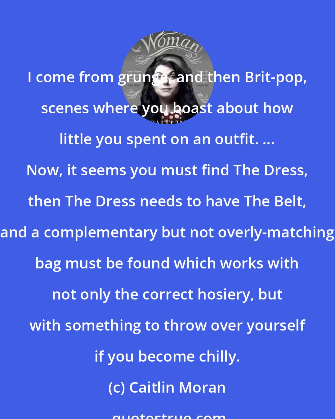 Caitlin Moran: I come from grunge, and then Brit-pop, scenes where you boast about how little you spent on an outfit. ... Now, it seems you must find The Dress, then The Dress needs to have The Belt, and a complementary but not overly-matching bag must be found which works with not only the correct hosiery, but with something to throw over yourself if you become chilly.