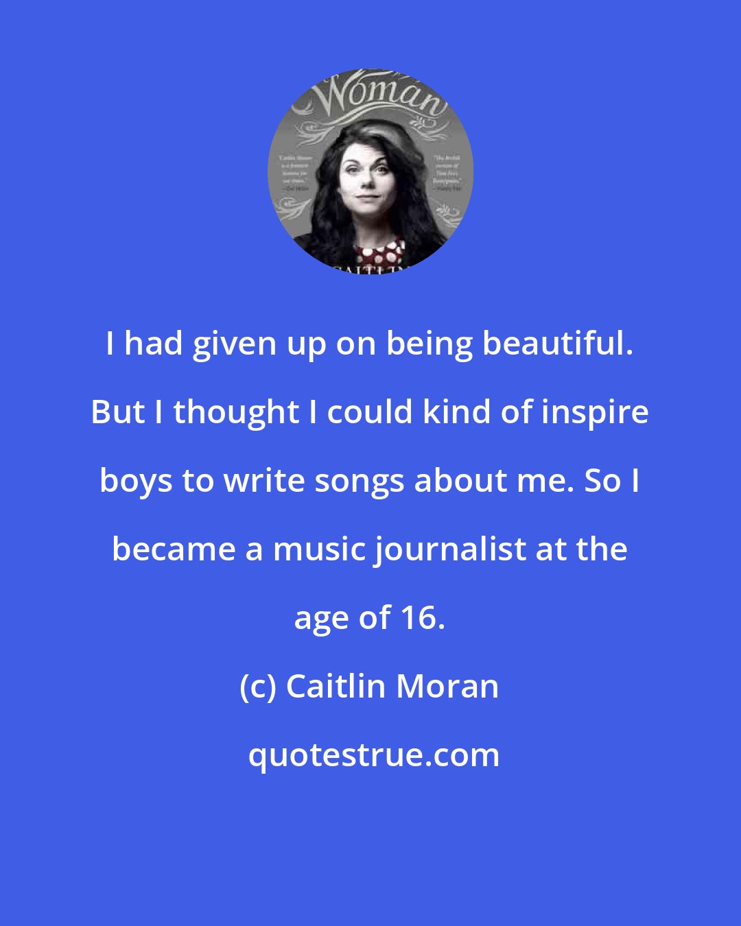 Caitlin Moran: I had given up on being beautiful. But I thought I could kind of inspire boys to write songs about me. So I became a music journalist at the age of 16.