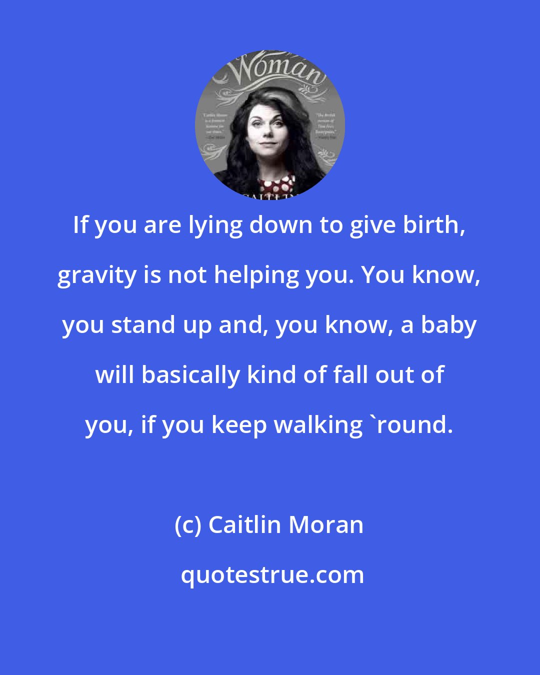 Caitlin Moran: If you are lying down to give birth, gravity is not helping you. You know, you stand up and, you know, a baby will basically kind of fall out of you, if you keep walking 'round.