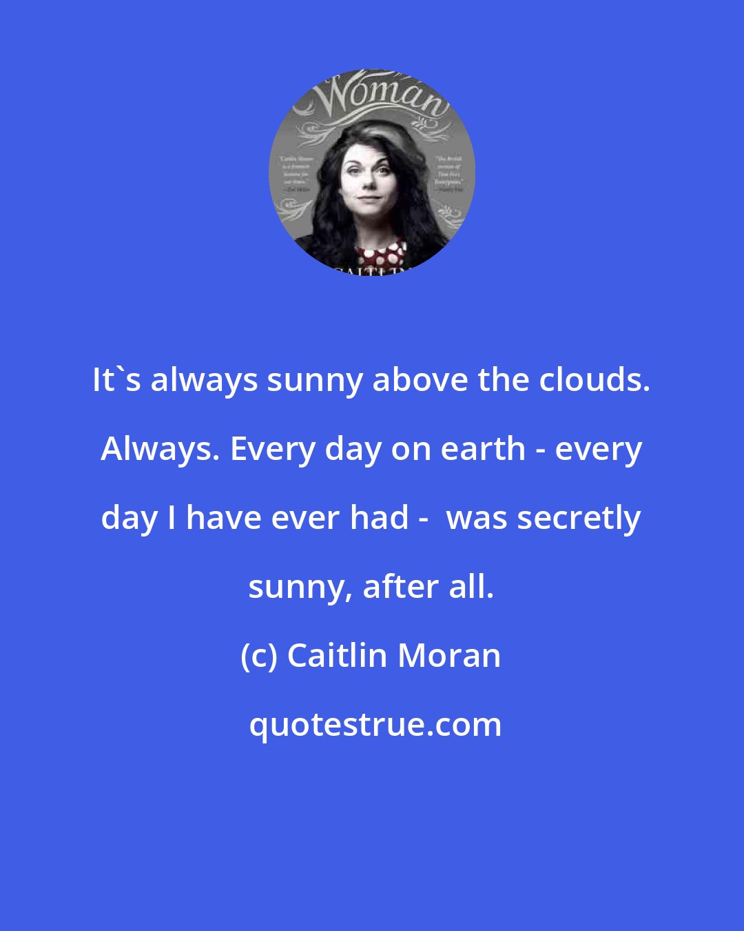 Caitlin Moran: It's always sunny above the clouds. Always. Every day on earth - every day I have ever had -  was secretly sunny, after all.