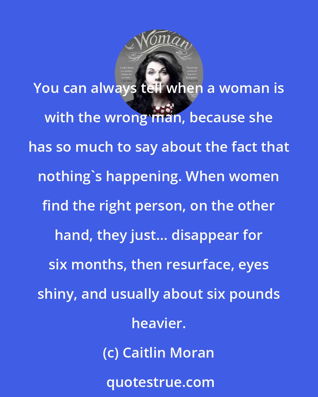 Caitlin Moran: You can always tell when a woman is with the wrong man, because she has so much to say about the fact that nothing's happening. When women find the right person, on the other hand, they just... disappear for six months, then resurface, eyes shiny, and usually about six pounds heavier.