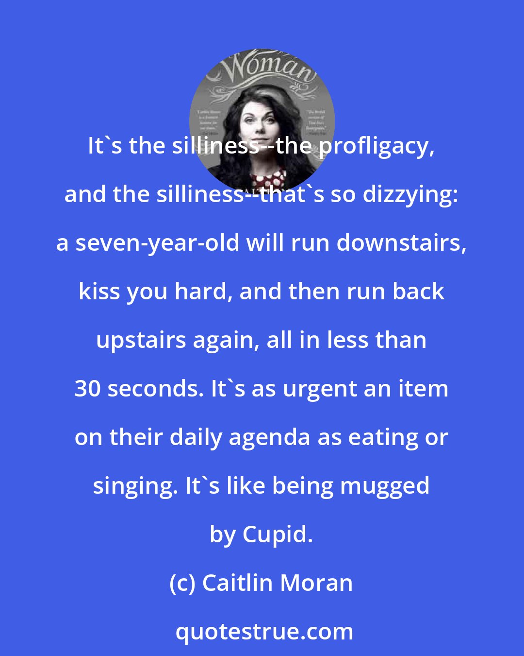 Caitlin Moran: It's the silliness--the profligacy, and the silliness--that's so dizzying: a seven-year-old will run downstairs, kiss you hard, and then run back upstairs again, all in less than 30 seconds. It's as urgent an item on their daily agenda as eating or singing. It's like being mugged by Cupid.