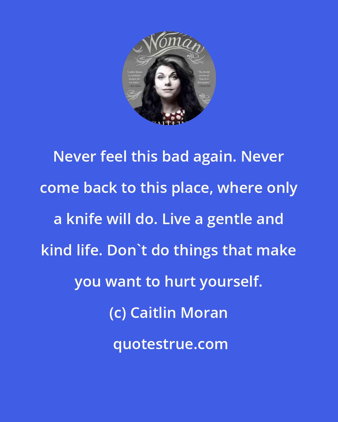 Caitlin Moran: Never feel this bad again. Never come back to this place, where only a knife will do. Live a gentle and kind life. Don't do things that make you want to hurt yourself.