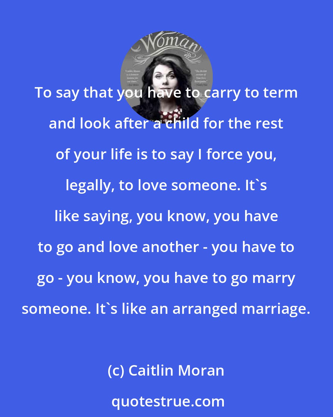 Caitlin Moran: To say that you have to carry to term and look after a child for the rest of your life is to say I force you, legally, to love someone. It's like saying, you know, you have to go and love another - you have to go - you know, you have to go marry someone. It's like an arranged marriage.