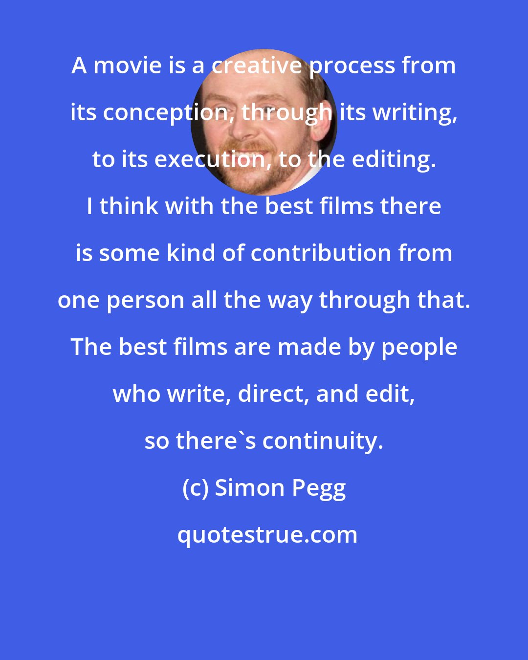 Simon Pegg: A movie is a creative process from its conception, through its writing, to its execution, to the editing. I think with the best films there is some kind of contribution from one person all the way through that. The best films are made by people who write, direct, and edit, so there's continuity.