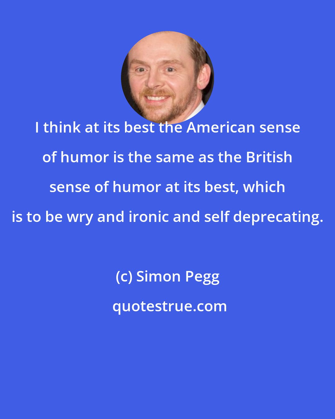 Simon Pegg: I think at its best the American sense of humor is the same as the British sense of humor at its best, which is to be wry and ironic and self deprecating.
