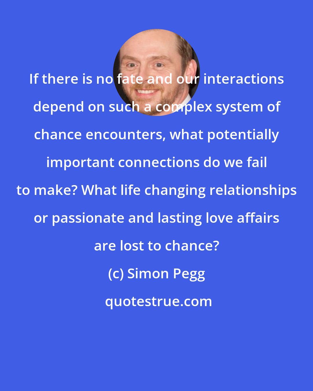 Simon Pegg: If there is no fate and our interactions depend on such a complex system of chance encounters, what potentially important connections do we fail to make? What life changing relationships or passionate and lasting love affairs are lost to chance?