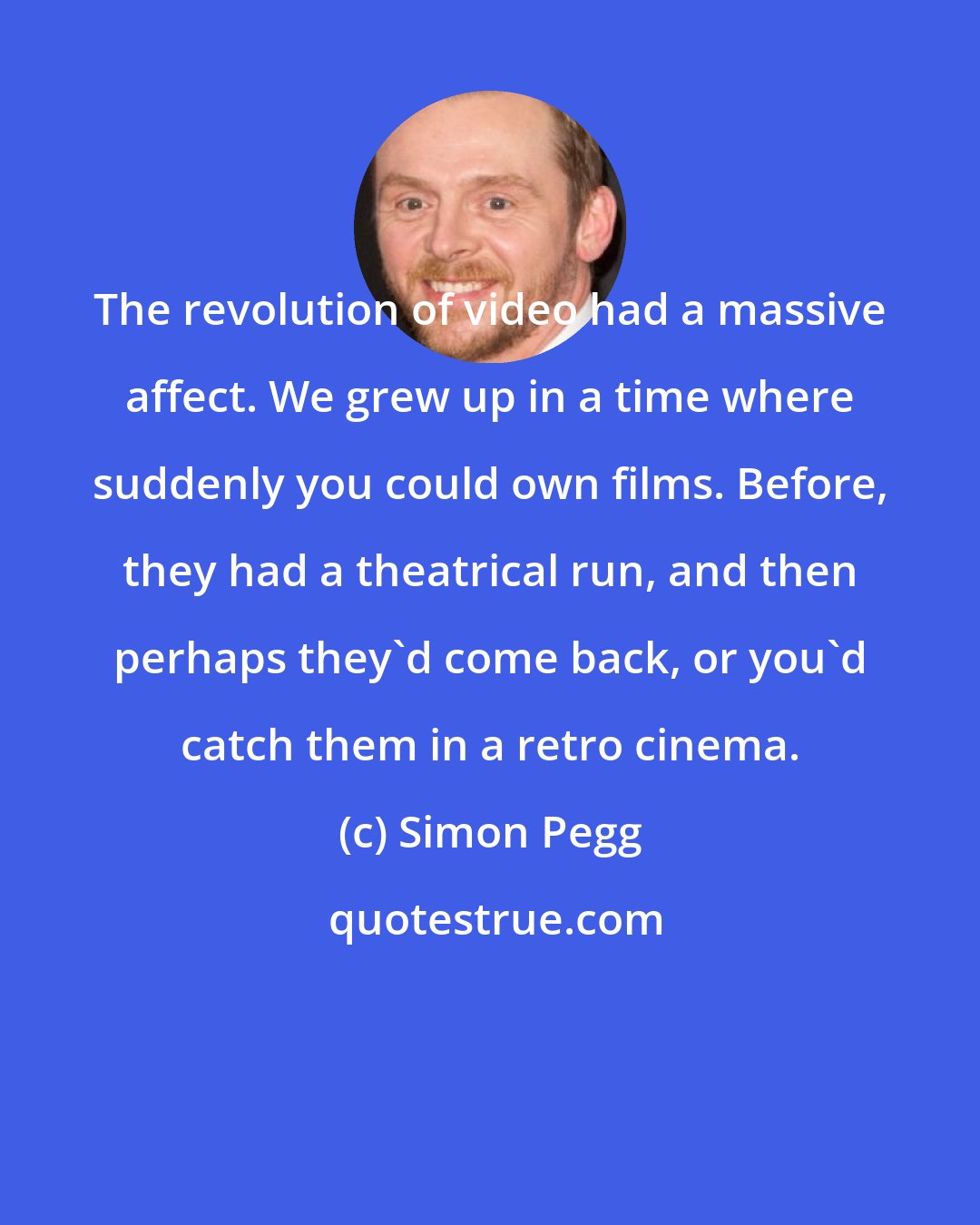 Simon Pegg: The revolution of video had a massive affect. We grew up in a time where suddenly you could own films. Before, they had a theatrical run, and then perhaps they'd come back, or you'd catch them in a retro cinema.
