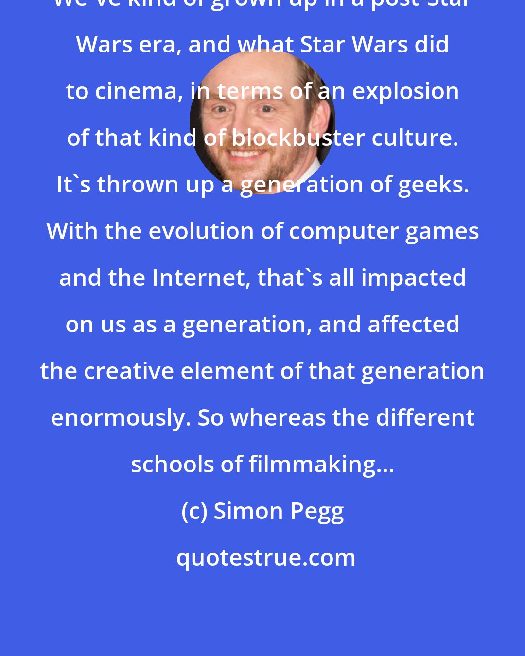 Simon Pegg: We've kind of grown up in a post-Star Wars era, and what Star Wars did to cinema, in terms of an explosion of that kind of blockbuster culture. It's thrown up a generation of geeks. With the evolution of computer games and the Internet, that's all impacted on us as a generation, and affected the creative element of that generation enormously. So whereas the different schools of filmmaking...