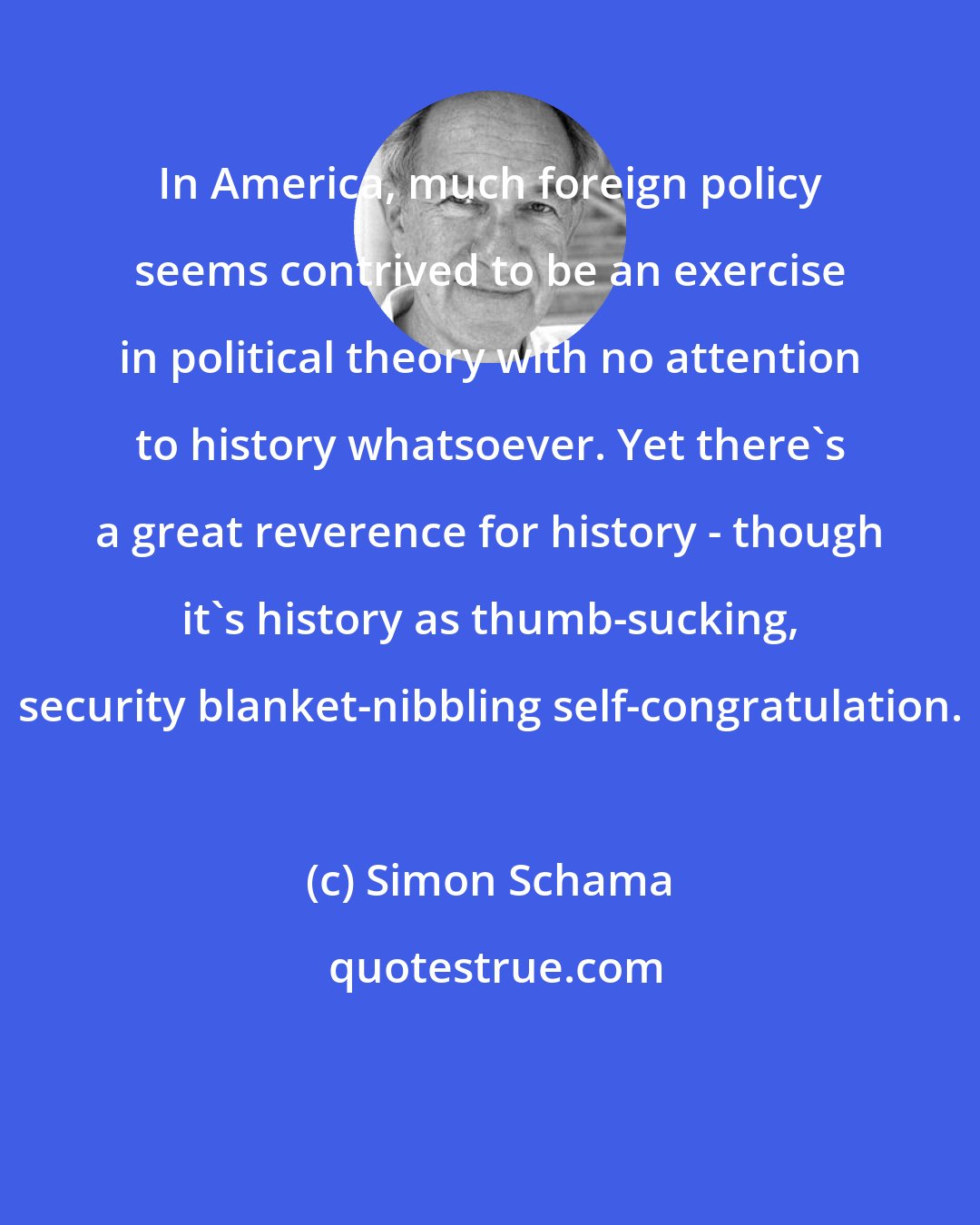 Simon Schama: In America, much foreign policy seems contrived to be an exercise in political theory with no attention to history whatsoever. Yet there's a great reverence for history - though it's history as thumb-sucking, security blanket-nibbling self-congratulation.