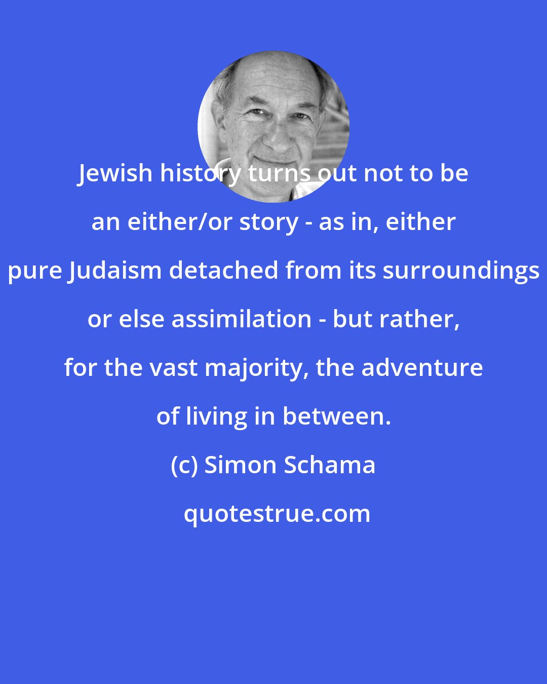 Simon Schama: Jewish history turns out not to be an either/or story - as in, either pure Judaism detached from its surroundings or else assimilation - but rather, for the vast majority, the adventure of living in between.