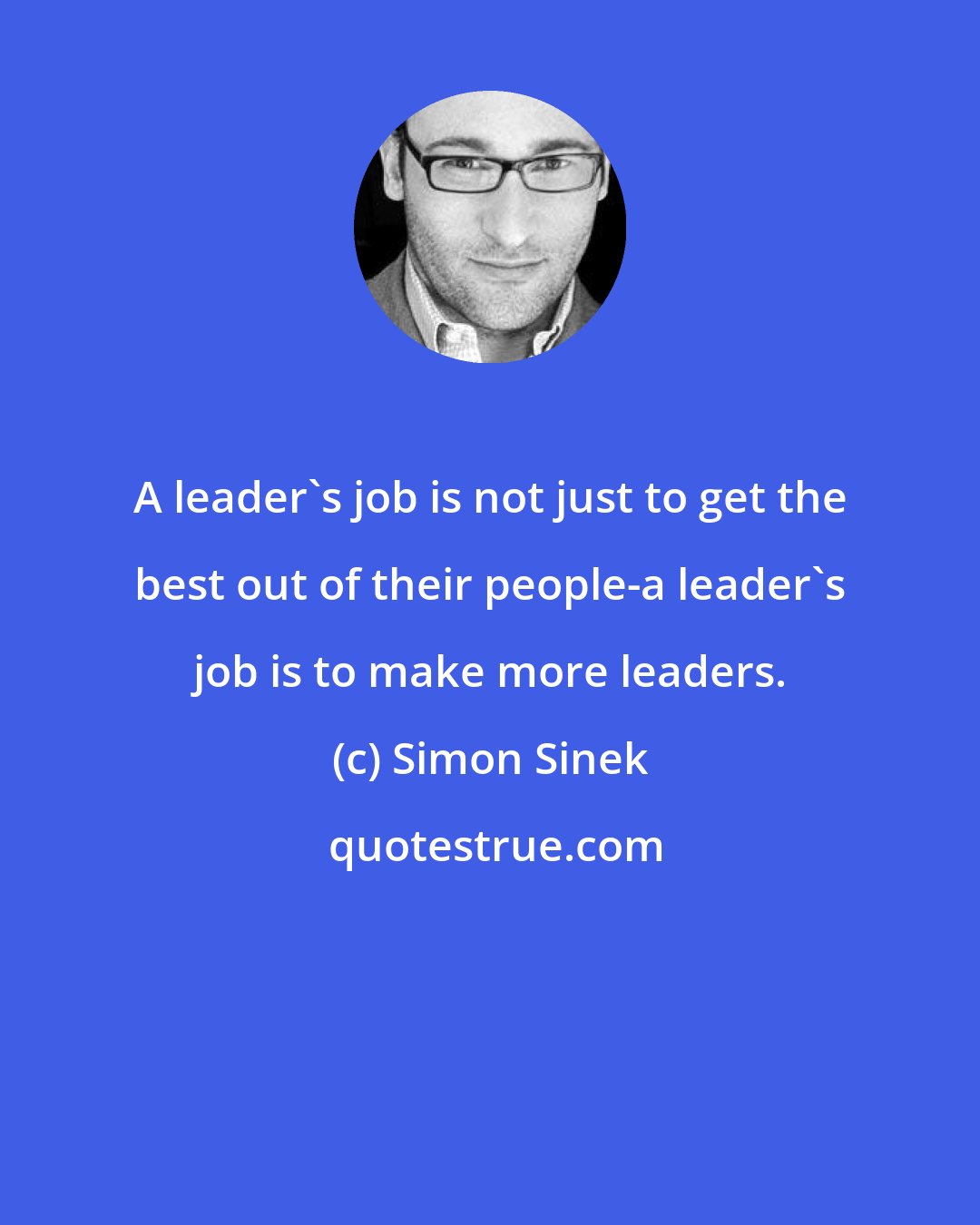 Simon Sinek: A leader's job is not just to get the best out of their people-a leader's job is to make more leaders.