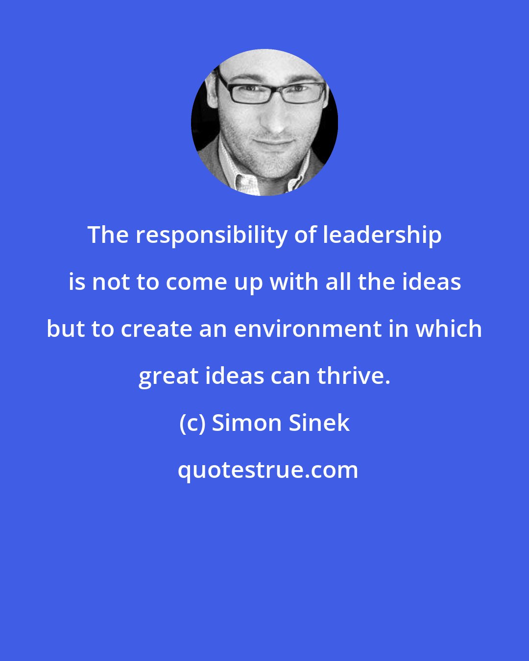 Simon Sinek: The responsibility of leadership is not to come up with all the ideas but to create an environment in which great ideas can thrive.