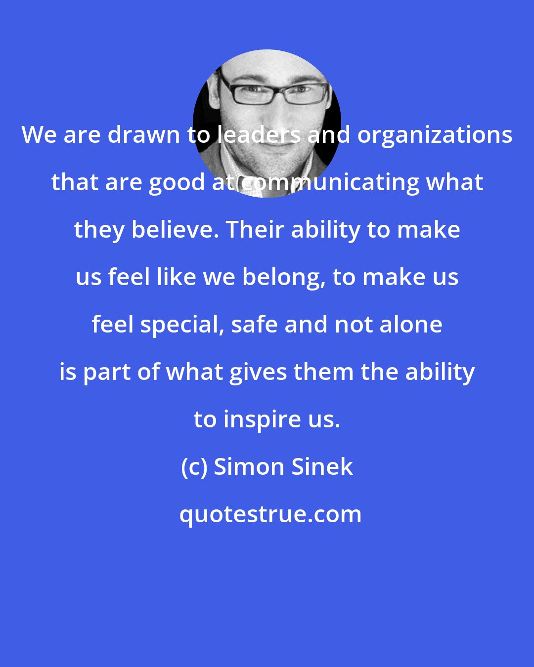 Simon Sinek: We are drawn to leaders and organizations that are good at communicating what they believe. Their ability to make us feel like we belong, to make us feel special, safe and not alone is part of what gives them the ability to inspire us.