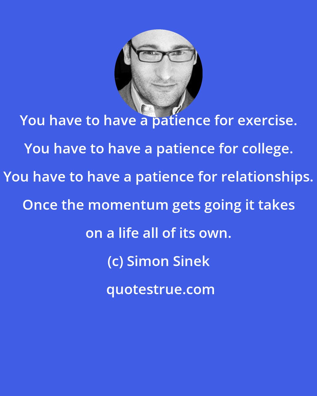 Simon Sinek: You have to have a patience for exercise. You have to have a patience for college. You have to have a patience for relationships. Once the momentum gets going it takes on a life all of its own.