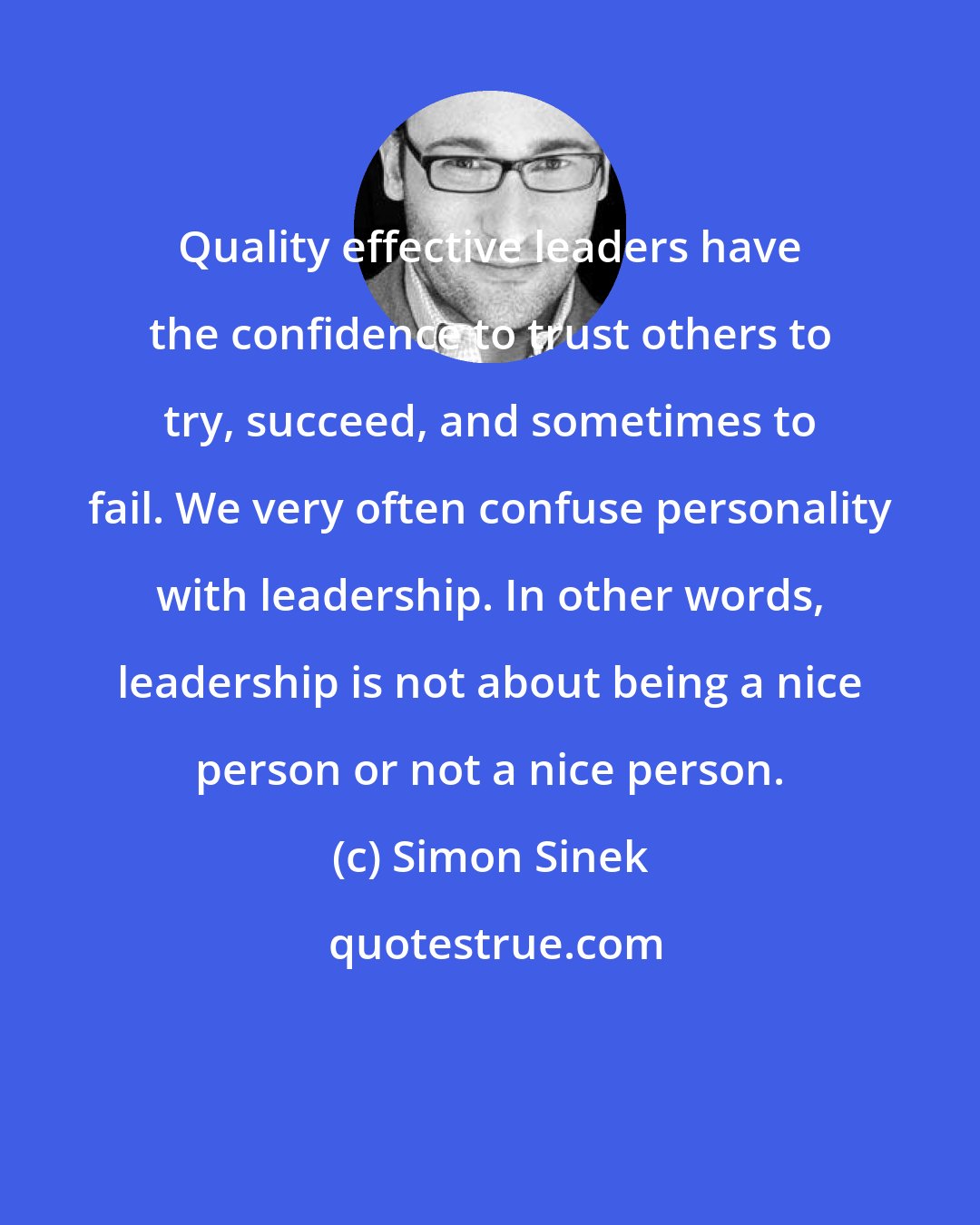 Simon Sinek: Quality effective leaders have the confidence to trust others to try, succeed, and sometimes to fail. We very often confuse personality with leadership. In other words, leadership is not about being a nice person or not a nice person.