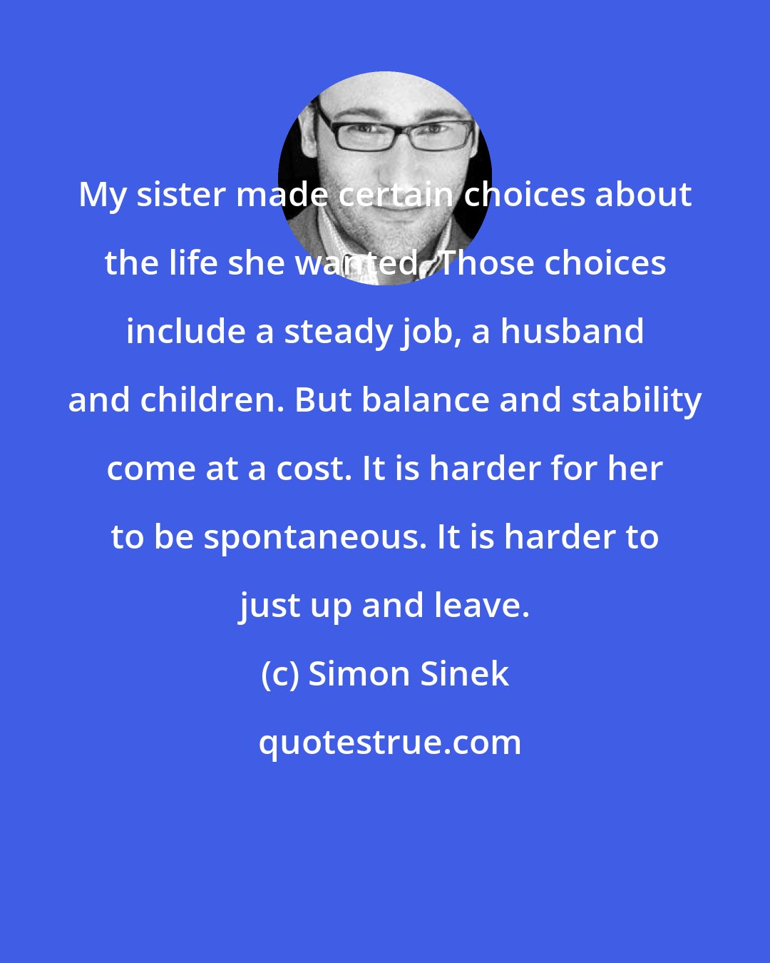 Simon Sinek: My sister made certain choices about the life she wanted. Those choices include a steady job, a husband and children. But balance and stability come at a cost. It is harder for her to be spontaneous. It is harder to just up and leave.