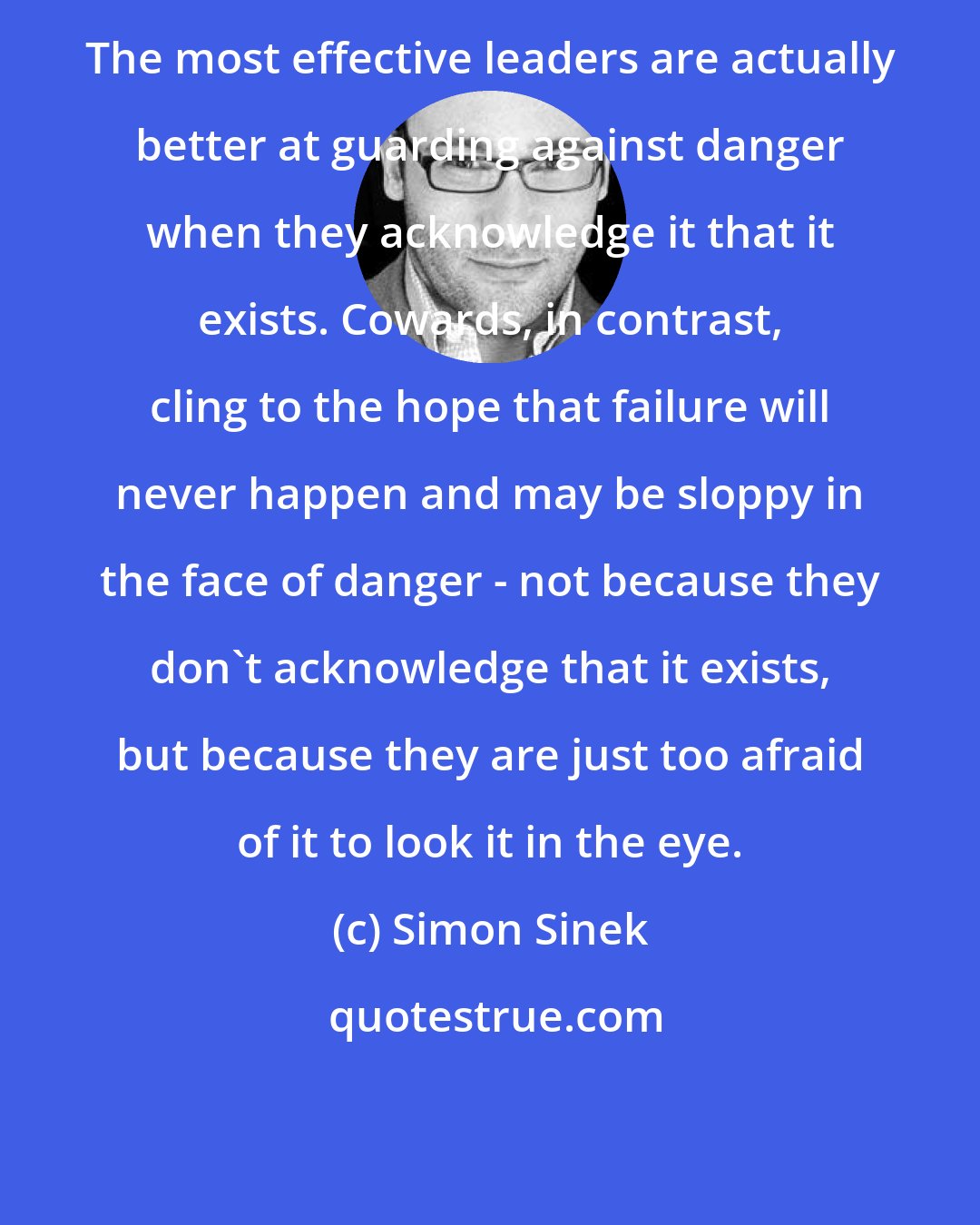 Simon Sinek: The most effective leaders are actually better at guarding against danger when they acknowledge it that it exists. Cowards, in contrast, cling to the hope that failure will never happen and may be sloppy in the face of danger - not because they don't acknowledge that it exists, but because they are just too afraid of it to look it in the eye.