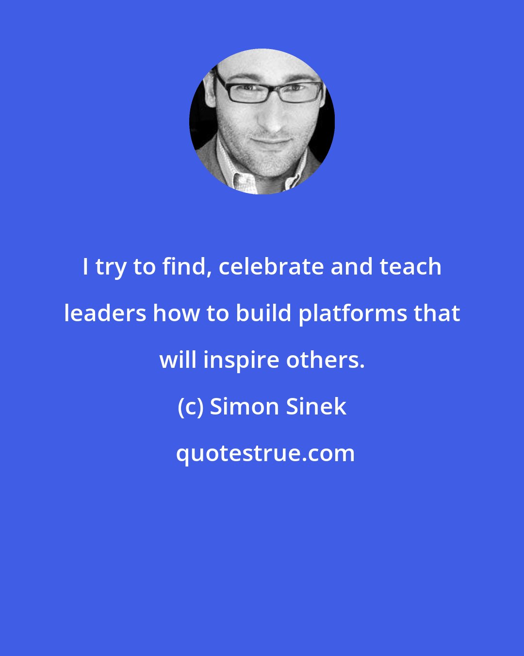 Simon Sinek: I try to find, celebrate and teach leaders how to build platforms that will inspire others.
