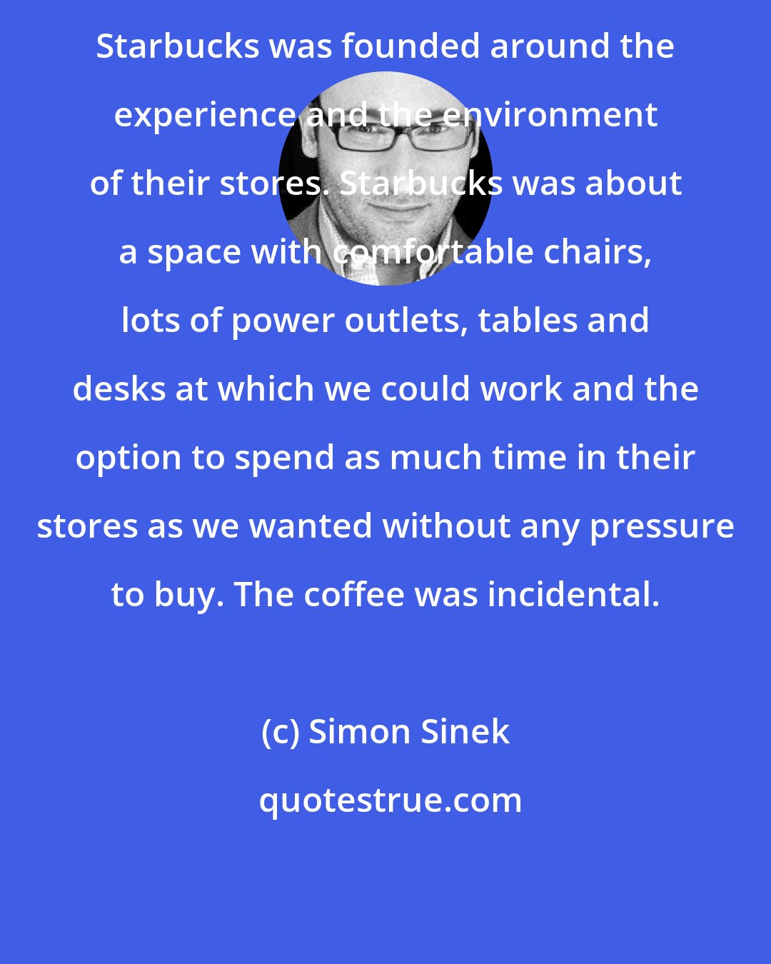 Simon Sinek: Starbucks was founded around the experience and the environment of their stores. Starbucks was about a space with comfortable chairs, lots of power outlets, tables and desks at which we could work and the option to spend as much time in their stores as we wanted without any pressure to buy. The coffee was incidental.