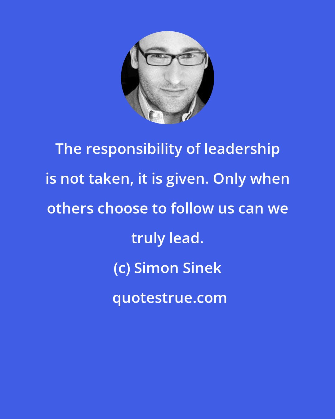 Simon Sinek: The responsibility of leadership is not taken, it is given. Only when others choose to follow us can we truly lead.