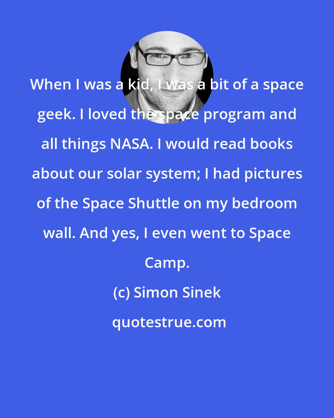 Simon Sinek: When I was a kid, I was a bit of a space geek. I loved the space program and all things NASA. I would read books about our solar system; I had pictures of the Space Shuttle on my bedroom wall. And yes, I even went to Space Camp.
