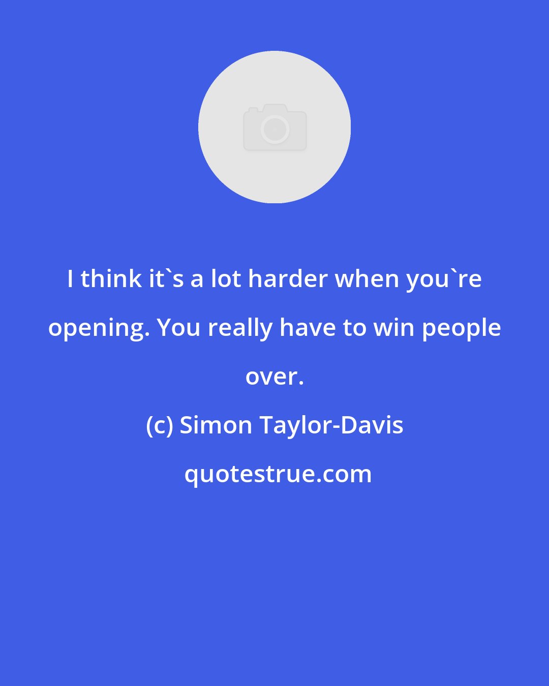 Simon Taylor-Davis: I think it's a lot harder when you're opening. You really have to win people over.