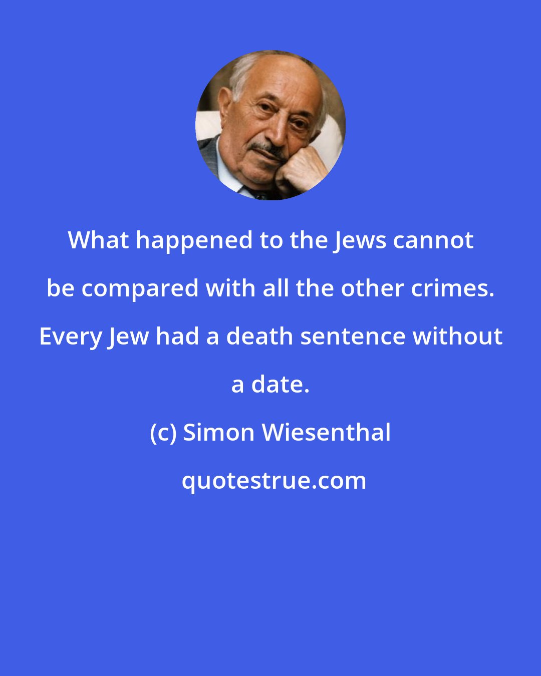 Simon Wiesenthal: What happened to the Jews cannot be compared with all the other crimes. Every Jew had a death sentence without a date.