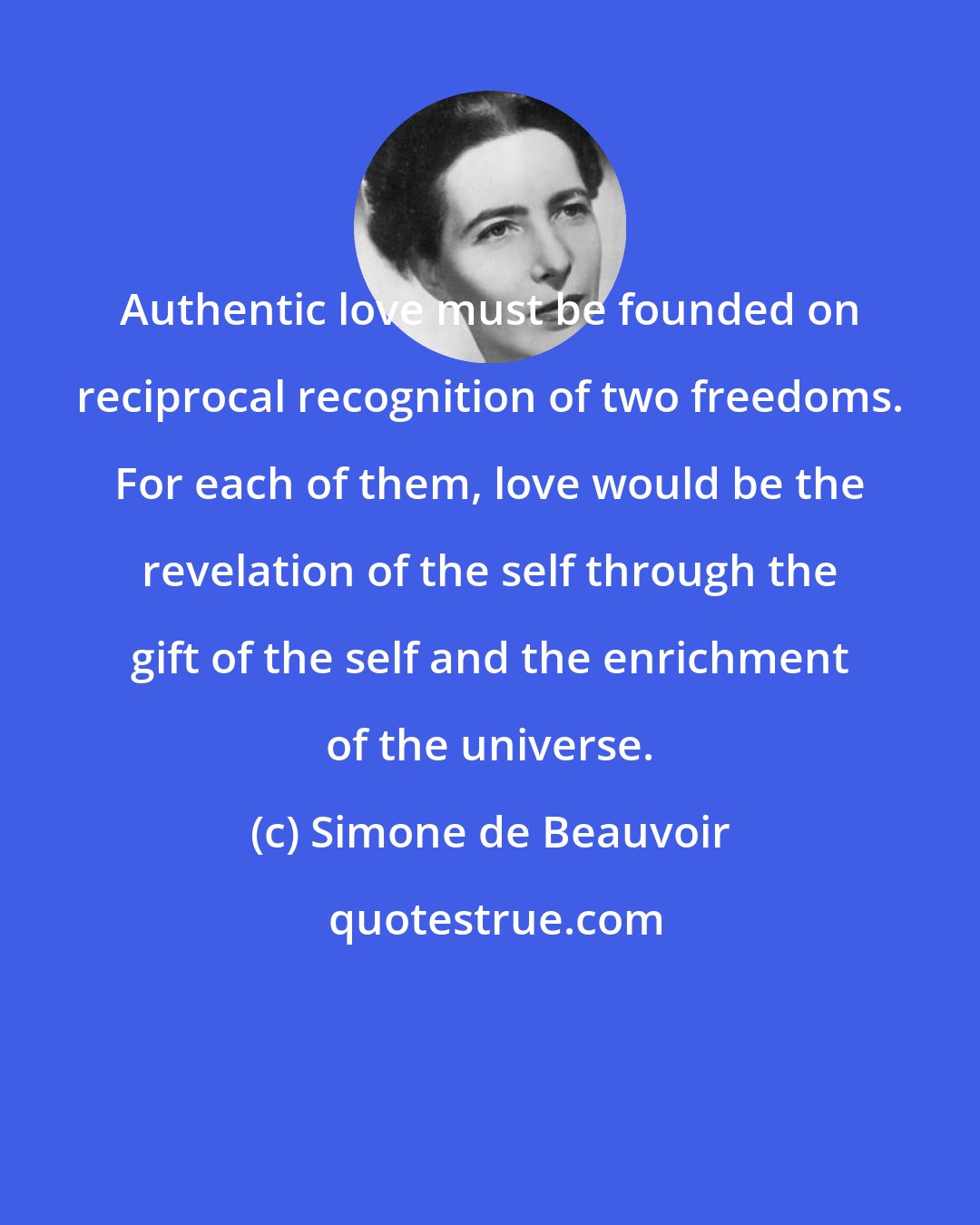 Simone de Beauvoir: Authentic love must be founded on reciprocal recognition of two freedoms. For each of them, love would be the revelation of the self through the gift of the self and the enrichment of the universe.