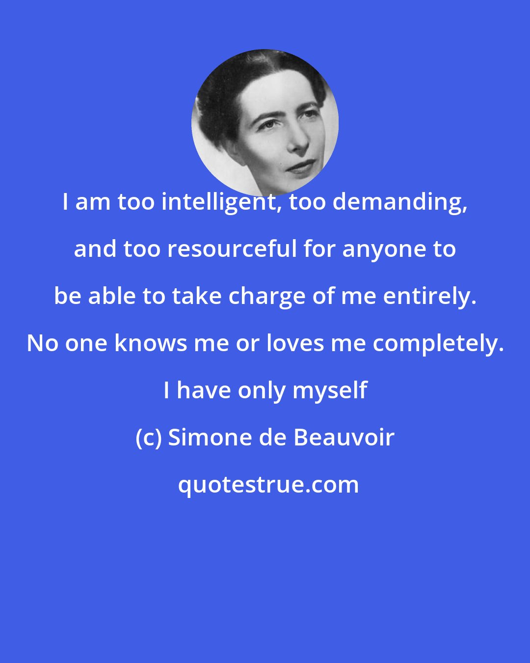 Simone de Beauvoir: I am too intelligent, too demanding, and too resourceful for anyone to be able to take charge of me entirely. No one knows me or loves me completely. I have only myself