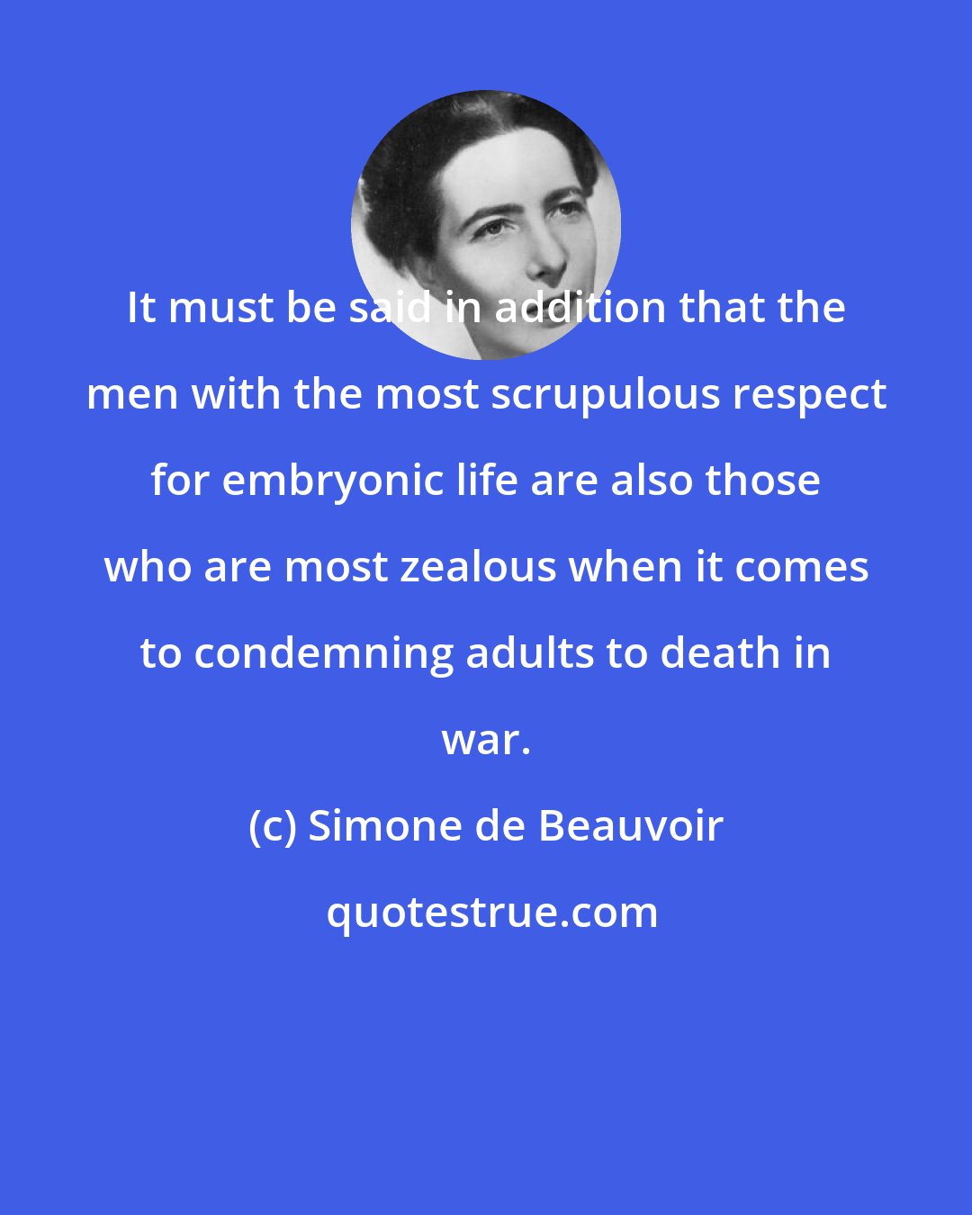 Simone de Beauvoir: It must be said in addition that the men with the most scrupulous respect for embryonic life are also those who are most zealous when it comes to condemning adults to death in war.