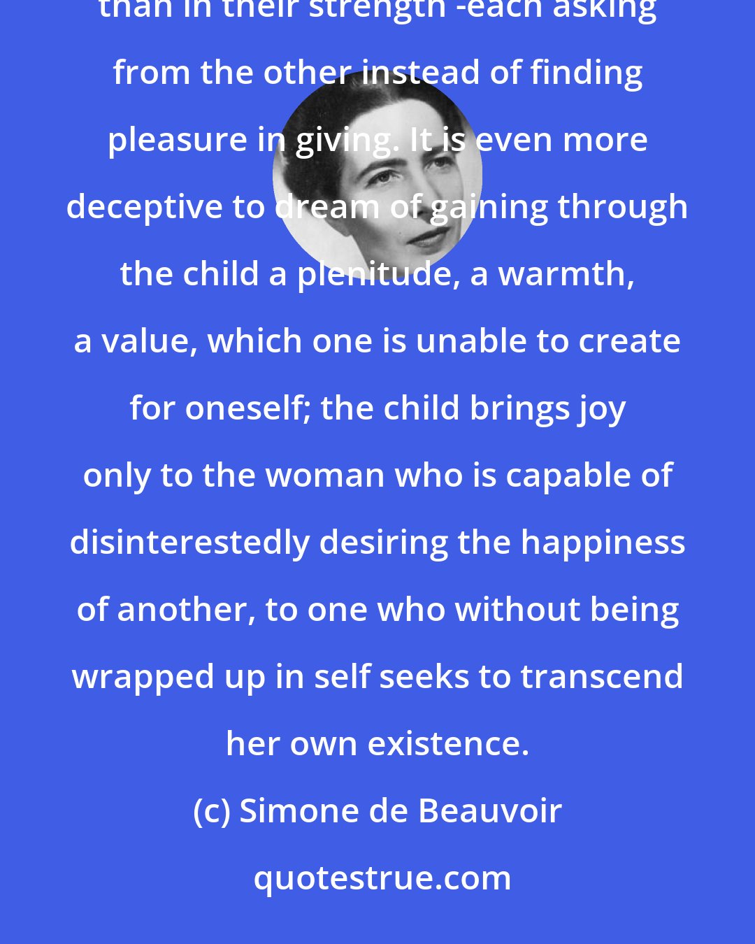 Simone de Beauvoir: The curse which lies upon marriage is that too often the individuals are joined in their weakness rather than in their strength -each asking from the other instead of finding pleasure in giving. It is even more deceptive to dream of gaining through the child a plenitude, a warmth, a value, which one is unable to create for oneself; the child brings joy only to the woman who is capable of disinterestedly desiring the happiness of another, to one who without being wrapped up in self seeks to transcend her own existence.