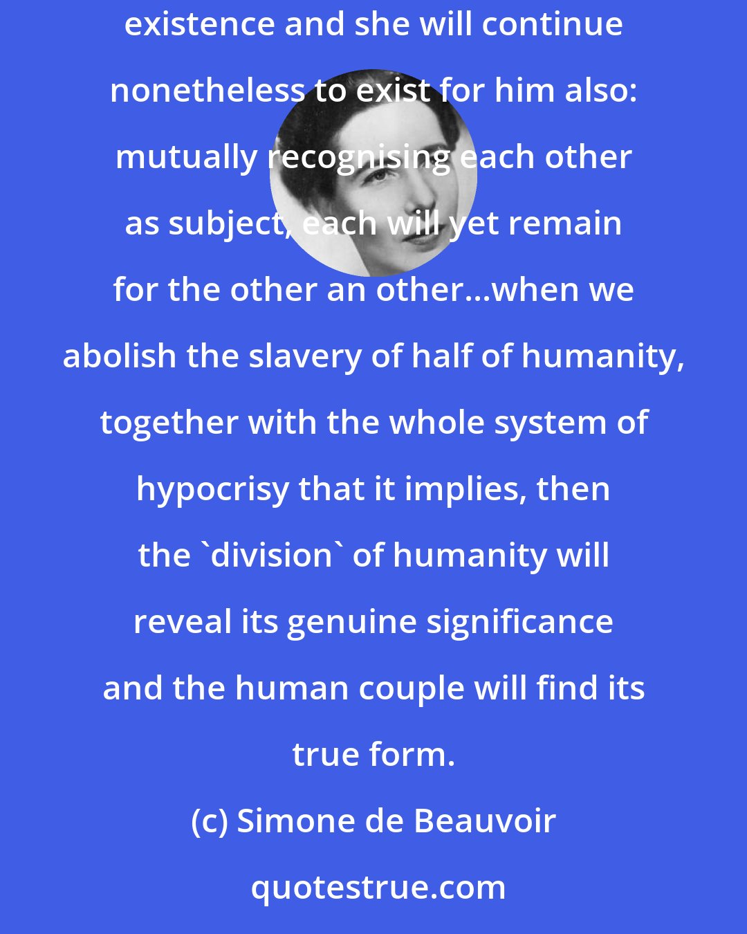 Simone de Beauvoir: To emancipate woman is to refuse to confine her to the relations she bears to man, not to deny them to her; let her have her independent existence and she will continue nonetheless to exist for him also: mutually recognising each other as subject, each will yet remain for the other an other...when we abolish the slavery of half of humanity, together with the whole system of hypocrisy that it implies, then the 'division' of humanity will reveal its genuine significance and the human couple will find its true form.